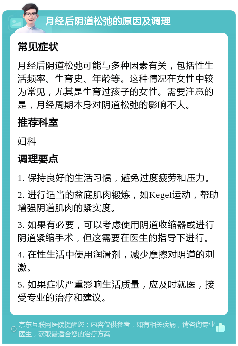 月经后阴道松弛的原因及调理 常见症状 月经后阴道松弛可能与多种因素有关，包括性生活频率、生育史、年龄等。这种情况在女性中较为常见，尤其是生育过孩子的女性。需要注意的是，月经周期本身对阴道松弛的影响不大。 推荐科室 妇科 调理要点 1. 保持良好的生活习惯，避免过度疲劳和压力。 2. 进行适当的盆底肌肉锻炼，如Kegel运动，帮助增强阴道肌肉的紧实度。 3. 如果有必要，可以考虑使用阴道收缩器或进行阴道紧缩手术，但这需要在医生的指导下进行。 4. 在性生活中使用润滑剂，减少摩擦对阴道的刺激。 5. 如果症状严重影响生活质量，应及时就医，接受专业的治疗和建议。