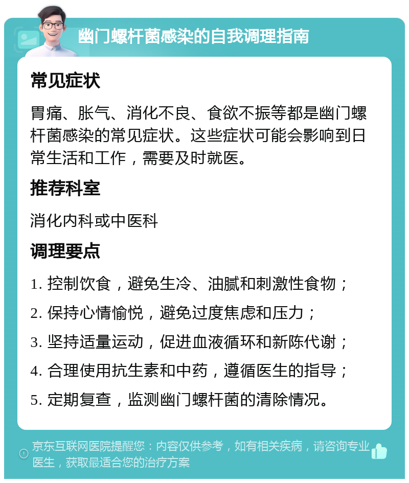 幽门螺杆菌感染的自我调理指南 常见症状 胃痛、胀气、消化不良、食欲不振等都是幽门螺杆菌感染的常见症状。这些症状可能会影响到日常生活和工作，需要及时就医。 推荐科室 消化内科或中医科 调理要点 1. 控制饮食，避免生冷、油腻和刺激性食物； 2. 保持心情愉悦，避免过度焦虑和压力； 3. 坚持适量运动，促进血液循环和新陈代谢； 4. 合理使用抗生素和中药，遵循医生的指导； 5. 定期复查，监测幽门螺杆菌的清除情况。