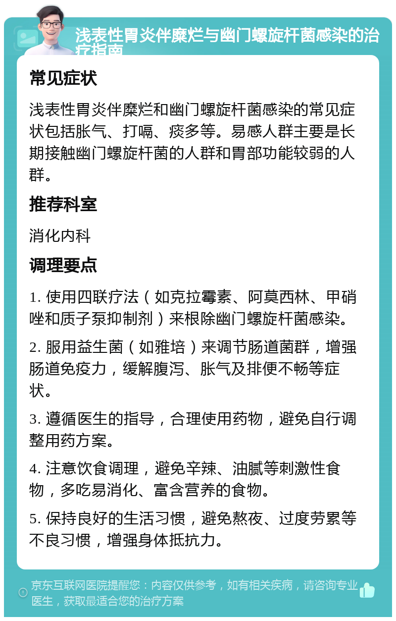 浅表性胃炎伴糜烂与幽门螺旋杆菌感染的治疗指南 常见症状 浅表性胃炎伴糜烂和幽门螺旋杆菌感染的常见症状包括胀气、打嗝、痰多等。易感人群主要是长期接触幽门螺旋杆菌的人群和胃部功能较弱的人群。 推荐科室 消化内科 调理要点 1. 使用四联疗法（如克拉霉素、阿莫西林、甲硝唑和质子泵抑制剂）来根除幽门螺旋杆菌感染。 2. 服用益生菌（如雅培）来调节肠道菌群，增强肠道免疫力，缓解腹泻、胀气及排便不畅等症状。 3. 遵循医生的指导，合理使用药物，避免自行调整用药方案。 4. 注意饮食调理，避免辛辣、油腻等刺激性食物，多吃易消化、富含营养的食物。 5. 保持良好的生活习惯，避免熬夜、过度劳累等不良习惯，增强身体抵抗力。