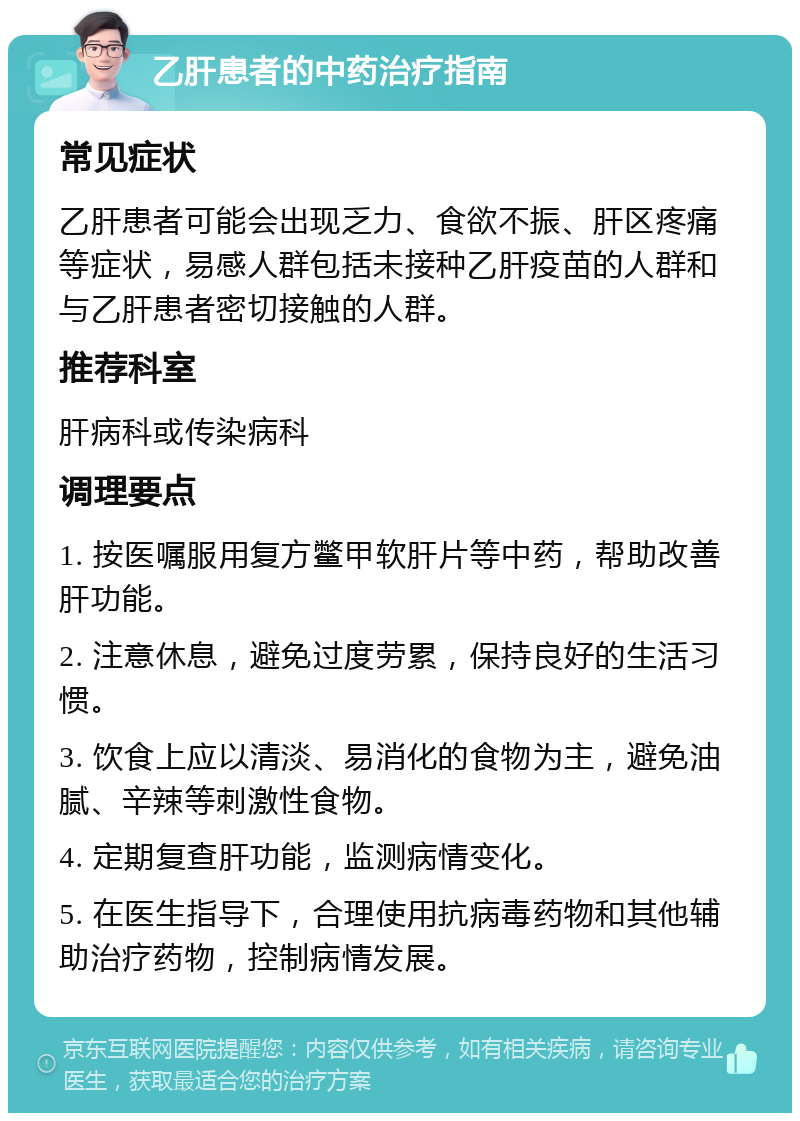 乙肝患者的中药治疗指南 常见症状 乙肝患者可能会出现乏力、食欲不振、肝区疼痛等症状，易感人群包括未接种乙肝疫苗的人群和与乙肝患者密切接触的人群。 推荐科室 肝病科或传染病科 调理要点 1. 按医嘱服用复方鳖甲软肝片等中药，帮助改善肝功能。 2. 注意休息，避免过度劳累，保持良好的生活习惯。 3. 饮食上应以清淡、易消化的食物为主，避免油腻、辛辣等刺激性食物。 4. 定期复查肝功能，监测病情变化。 5. 在医生指导下，合理使用抗病毒药物和其他辅助治疗药物，控制病情发展。