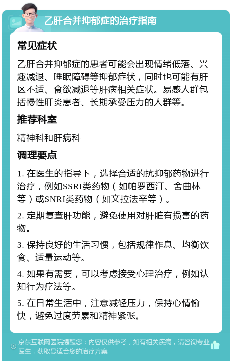 乙肝合并抑郁症的治疗指南 常见症状 乙肝合并抑郁症的患者可能会出现情绪低落、兴趣减退、睡眠障碍等抑郁症状，同时也可能有肝区不适、食欲减退等肝病相关症状。易感人群包括慢性肝炎患者、长期承受压力的人群等。 推荐科室 精神科和肝病科 调理要点 1. 在医生的指导下，选择合适的抗抑郁药物进行治疗，例如SSRI类药物（如帕罗西汀、舍曲林等）或SNRI类药物（如文拉法辛等）。 2. 定期复查肝功能，避免使用对肝脏有损害的药物。 3. 保持良好的生活习惯，包括规律作息、均衡饮食、适量运动等。 4. 如果有需要，可以考虑接受心理治疗，例如认知行为疗法等。 5. 在日常生活中，注意减轻压力，保持心情愉快，避免过度劳累和精神紧张。