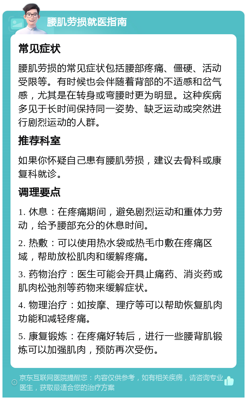 腰肌劳损就医指南 常见症状 腰肌劳损的常见症状包括腰部疼痛、僵硬、活动受限等。有时候也会伴随着背部的不适感和岔气感，尤其是在转身或弯腰时更为明显。这种疾病多见于长时间保持同一姿势、缺乏运动或突然进行剧烈运动的人群。 推荐科室 如果你怀疑自己患有腰肌劳损，建议去骨科或康复科就诊。 调理要点 1. 休息：在疼痛期间，避免剧烈运动和重体力劳动，给予腰部充分的休息时间。 2. 热敷：可以使用热水袋或热毛巾敷在疼痛区域，帮助放松肌肉和缓解疼痛。 3. 药物治疗：医生可能会开具止痛药、消炎药或肌肉松弛剂等药物来缓解症状。 4. 物理治疗：如按摩、理疗等可以帮助恢复肌肉功能和减轻疼痛。 5. 康复锻炼：在疼痛好转后，进行一些腰背肌锻炼可以加强肌肉，预防再次受伤。