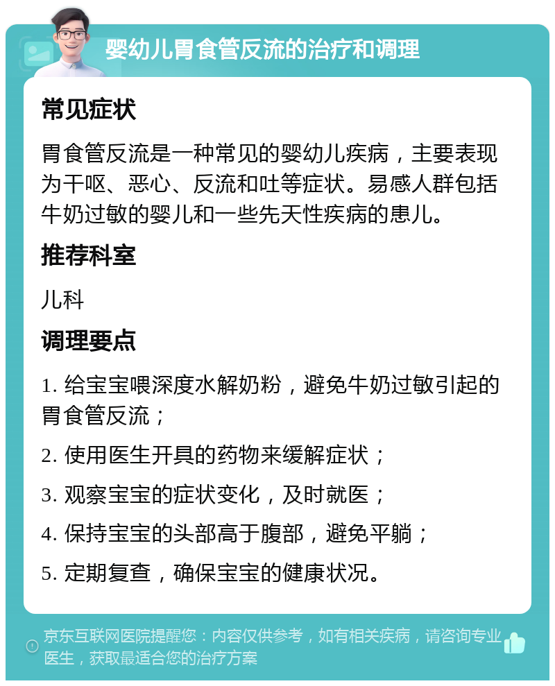 婴幼儿胃食管反流的治疗和调理 常见症状 胃食管反流是一种常见的婴幼儿疾病，主要表现为干呕、恶心、反流和吐等症状。易感人群包括牛奶过敏的婴儿和一些先天性疾病的患儿。 推荐科室 儿科 调理要点 1. 给宝宝喂深度水解奶粉，避免牛奶过敏引起的胃食管反流； 2. 使用医生开具的药物来缓解症状； 3. 观察宝宝的症状变化，及时就医； 4. 保持宝宝的头部高于腹部，避免平躺； 5. 定期复查，确保宝宝的健康状况。