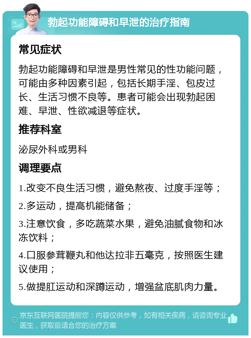 勃起功能障碍和早泄的治疗指南 常见症状 勃起功能障碍和早泄是男性常见的性功能问题，可能由多种因素引起，包括长期手淫、包皮过长、生活习惯不良等。患者可能会出现勃起困难、早泄、性欲减退等症状。 推荐科室 泌尿外科或男科 调理要点 1.改变不良生活习惯，避免熬夜、过度手淫等； 2.多运动，提高机能储备； 3.注意饮食，多吃蔬菜水果，避免油腻食物和冰冻饮料； 4.口服参茸鞭丸和他达拉非五毫克，按照医生建议使用； 5.做提肛运动和深蹲运动，增强盆底肌肉力量。