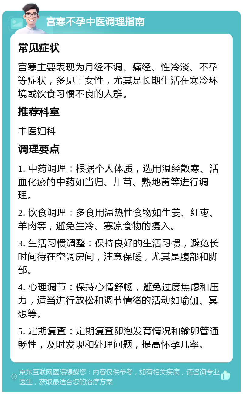 宫寒不孕中医调理指南 常见症状 宫寒主要表现为月经不调、痛经、性冷淡、不孕等症状，多见于女性，尤其是长期生活在寒冷环境或饮食习惯不良的人群。 推荐科室 中医妇科 调理要点 1. 中药调理：根据个人体质，选用温经散寒、活血化瘀的中药如当归、川芎、熟地黄等进行调理。 2. 饮食调理：多食用温热性食物如生姜、红枣、羊肉等，避免生冷、寒凉食物的摄入。 3. 生活习惯调整：保持良好的生活习惯，避免长时间待在空调房间，注意保暖，尤其是腹部和脚部。 4. 心理调节：保持心情舒畅，避免过度焦虑和压力，适当进行放松和调节情绪的活动如瑜伽、冥想等。 5. 定期复查：定期复查卵泡发育情况和输卵管通畅性，及时发现和处理问题，提高怀孕几率。