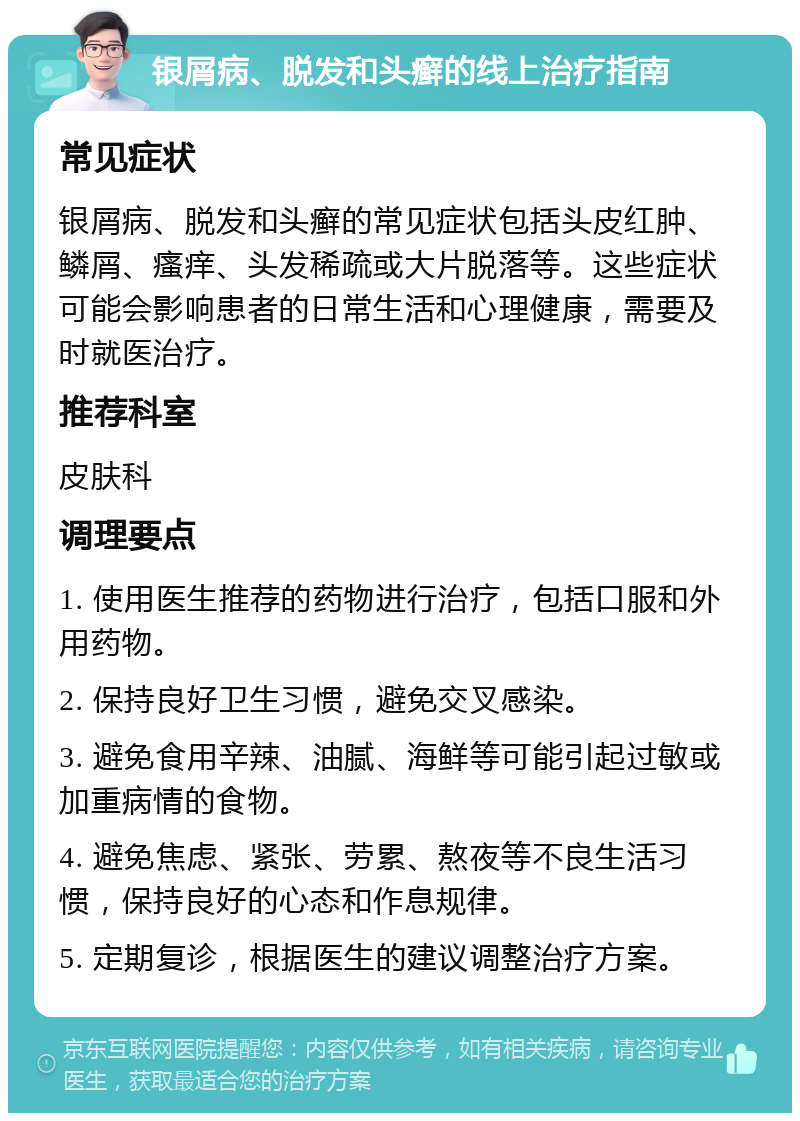 银屑病、脱发和头癣的线上治疗指南 常见症状 银屑病、脱发和头癣的常见症状包括头皮红肿、鳞屑、瘙痒、头发稀疏或大片脱落等。这些症状可能会影响患者的日常生活和心理健康，需要及时就医治疗。 推荐科室 皮肤科 调理要点 1. 使用医生推荐的药物进行治疗，包括口服和外用药物。 2. 保持良好卫生习惯，避免交叉感染。 3. 避免食用辛辣、油腻、海鲜等可能引起过敏或加重病情的食物。 4. 避免焦虑、紧张、劳累、熬夜等不良生活习惯，保持良好的心态和作息规律。 5. 定期复诊，根据医生的建议调整治疗方案。