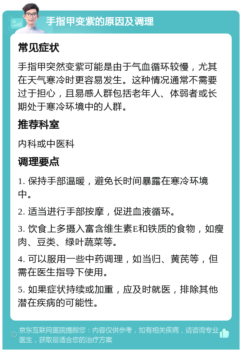 手指甲变紫的原因及调理 常见症状 手指甲突然变紫可能是由于气血循环较慢，尤其在天气寒冷时更容易发生。这种情况通常不需要过于担心，且易感人群包括老年人、体弱者或长期处于寒冷环境中的人群。 推荐科室 内科或中医科 调理要点 1. 保持手部温暖，避免长时间暴露在寒冷环境中。 2. 适当进行手部按摩，促进血液循环。 3. 饮食上多摄入富含维生素E和铁质的食物，如瘦肉、豆类、绿叶蔬菜等。 4. 可以服用一些中药调理，如当归、黄芪等，但需在医生指导下使用。 5. 如果症状持续或加重，应及时就医，排除其他潜在疾病的可能性。