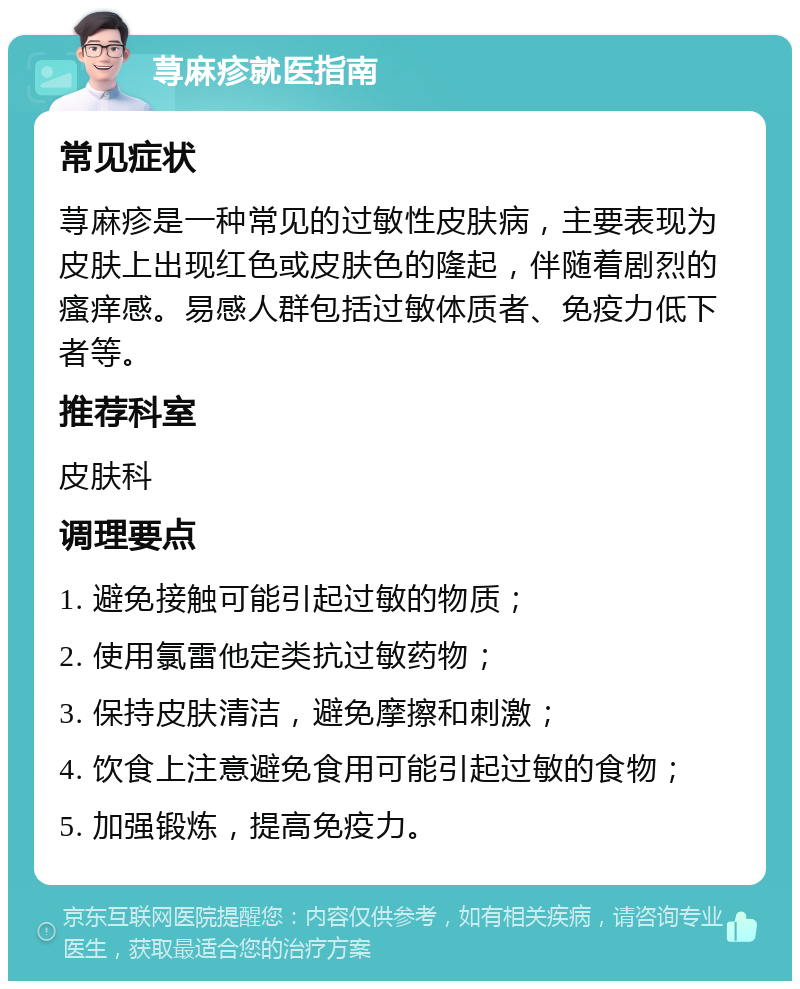 荨麻疹就医指南 常见症状 荨麻疹是一种常见的过敏性皮肤病，主要表现为皮肤上出现红色或皮肤色的隆起，伴随着剧烈的瘙痒感。易感人群包括过敏体质者、免疫力低下者等。 推荐科室 皮肤科 调理要点 1. 避免接触可能引起过敏的物质； 2. 使用氯雷他定类抗过敏药物； 3. 保持皮肤清洁，避免摩擦和刺激； 4. 饮食上注意避免食用可能引起过敏的食物； 5. 加强锻炼，提高免疫力。