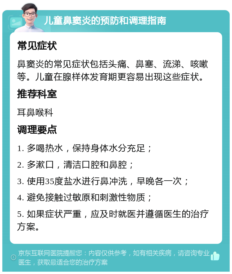 儿童鼻窦炎的预防和调理指南 常见症状 鼻窦炎的常见症状包括头痛、鼻塞、流涕、咳嗽等。儿童在腺样体发育期更容易出现这些症状。 推荐科室 耳鼻喉科 调理要点 1. 多喝热水，保持身体水分充足； 2. 多漱口，清洁口腔和鼻腔； 3. 使用35度盐水进行鼻冲洗，早晚各一次； 4. 避免接触过敏原和刺激性物质； 5. 如果症状严重，应及时就医并遵循医生的治疗方案。