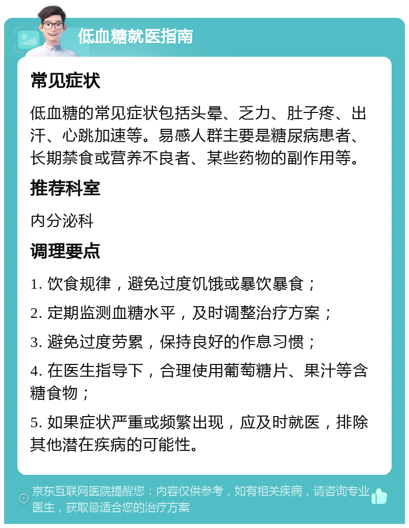 低血糖就医指南 常见症状 低血糖的常见症状包括头晕、乏力、肚子疼、出汗、心跳加速等。易感人群主要是糖尿病患者、长期禁食或营养不良者、某些药物的副作用等。 推荐科室 内分泌科 调理要点 1. 饮食规律，避免过度饥饿或暴饮暴食； 2. 定期监测血糖水平，及时调整治疗方案； 3. 避免过度劳累，保持良好的作息习惯； 4. 在医生指导下，合理使用葡萄糖片、果汁等含糖食物； 5. 如果症状严重或频繁出现，应及时就医，排除其他潜在疾病的可能性。