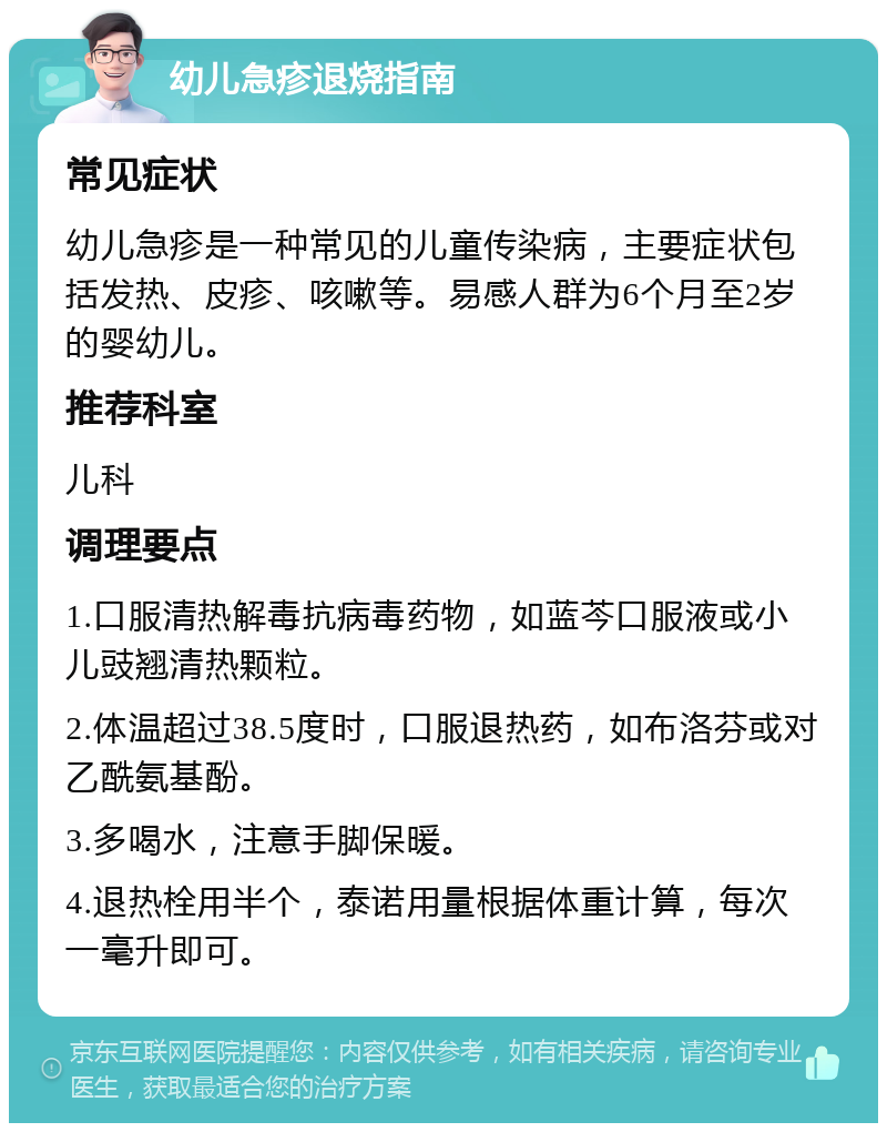 幼儿急疹退烧指南 常见症状 幼儿急疹是一种常见的儿童传染病，主要症状包括发热、皮疹、咳嗽等。易感人群为6个月至2岁的婴幼儿。 推荐科室 儿科 调理要点 1.口服清热解毒抗病毒药物，如蓝芩口服液或小儿豉翘清热颗粒。 2.体温超过38.5度时，口服退热药，如布洛芬或对乙酰氨基酚。 3.多喝水，注意手脚保暖。 4.退热栓用半个，泰诺用量根据体重计算，每次一毫升即可。