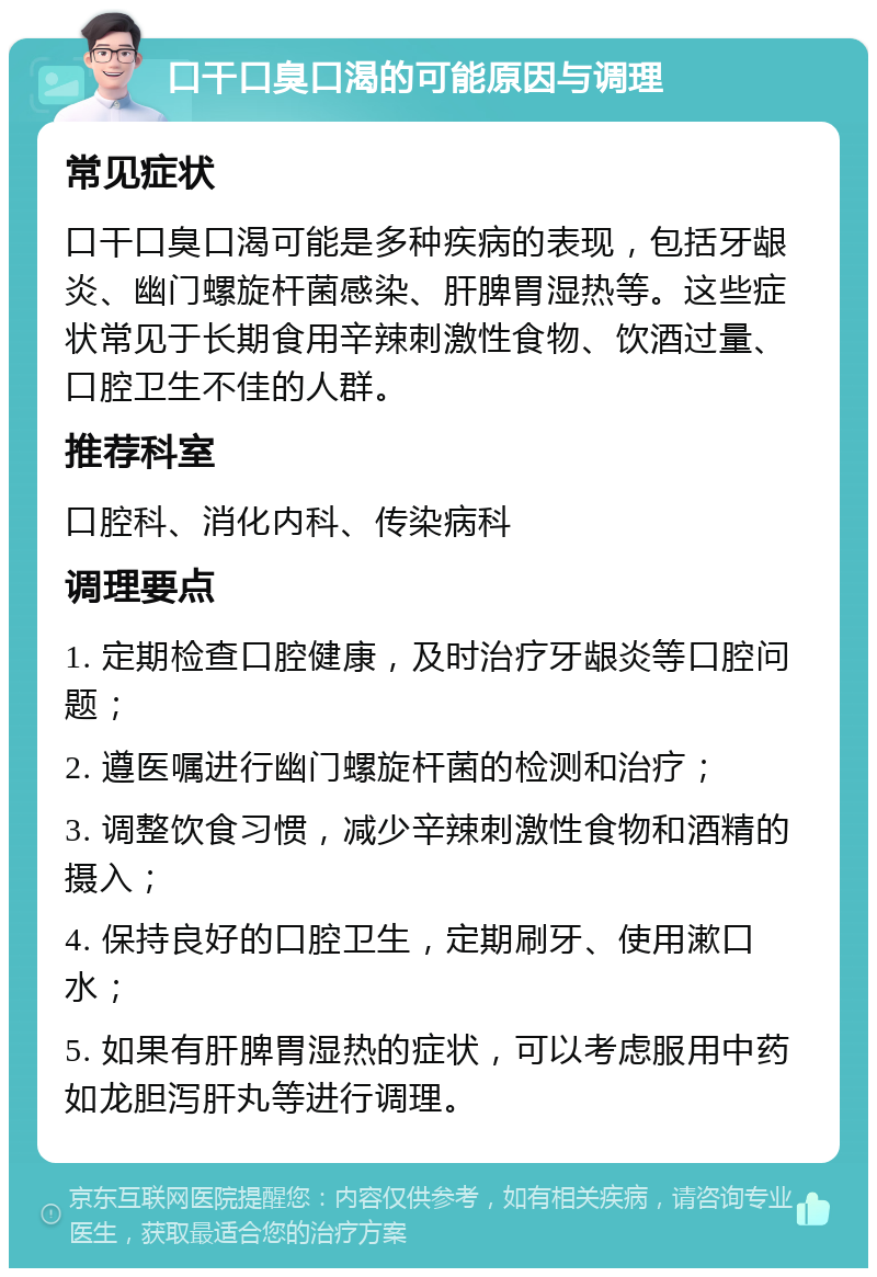 口干口臭口渴的可能原因与调理 常见症状 口干口臭口渴可能是多种疾病的表现，包括牙龈炎、幽门螺旋杆菌感染、肝脾胃湿热等。这些症状常见于长期食用辛辣刺激性食物、饮酒过量、口腔卫生不佳的人群。 推荐科室 口腔科、消化内科、传染病科 调理要点 1. 定期检查口腔健康，及时治疗牙龈炎等口腔问题； 2. 遵医嘱进行幽门螺旋杆菌的检测和治疗； 3. 调整饮食习惯，减少辛辣刺激性食物和酒精的摄入； 4. 保持良好的口腔卫生，定期刷牙、使用漱口水； 5. 如果有肝脾胃湿热的症状，可以考虑服用中药如龙胆泻肝丸等进行调理。