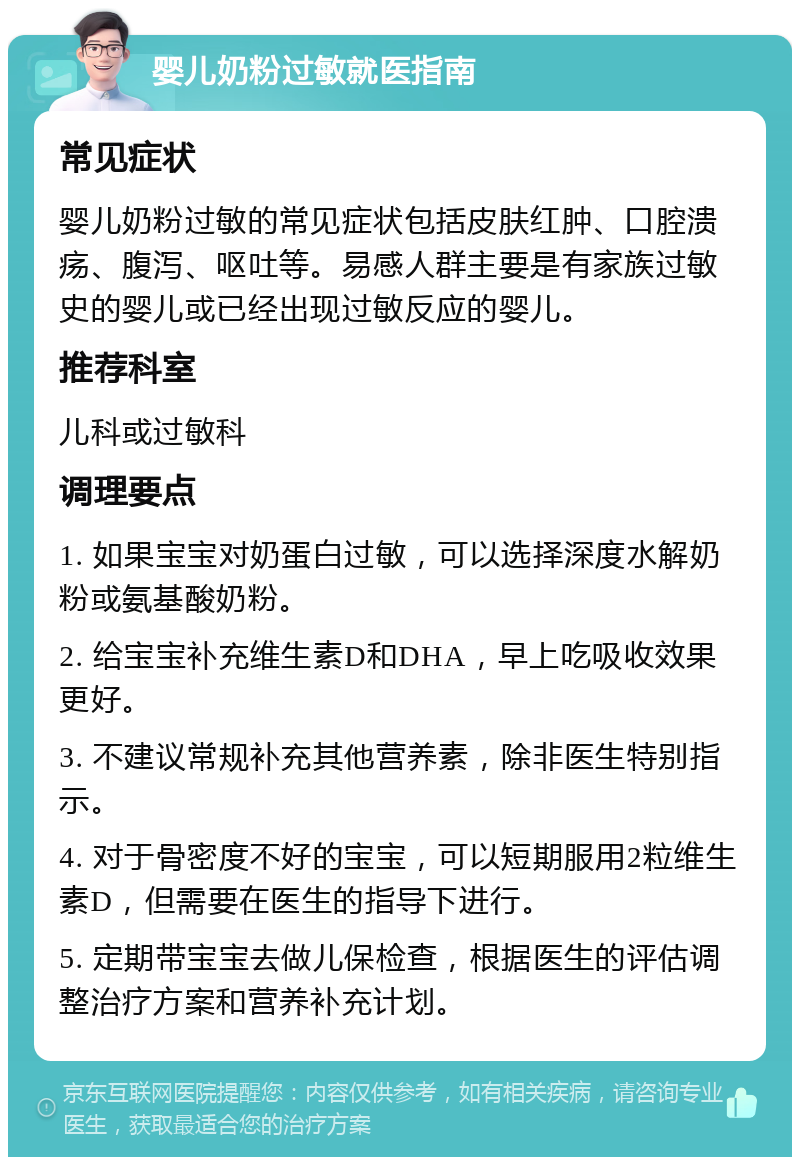 婴儿奶粉过敏就医指南 常见症状 婴儿奶粉过敏的常见症状包括皮肤红肿、口腔溃疡、腹泻、呕吐等。易感人群主要是有家族过敏史的婴儿或已经出现过敏反应的婴儿。 推荐科室 儿科或过敏科 调理要点 1. 如果宝宝对奶蛋白过敏，可以选择深度水解奶粉或氨基酸奶粉。 2. 给宝宝补充维生素D和DHA，早上吃吸收效果更好。 3. 不建议常规补充其他营养素，除非医生特别指示。 4. 对于骨密度不好的宝宝，可以短期服用2粒维生素D，但需要在医生的指导下进行。 5. 定期带宝宝去做儿保检查，根据医生的评估调整治疗方案和营养补充计划。