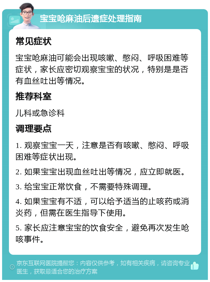 宝宝呛麻油后遗症处理指南 常见症状 宝宝呛麻油可能会出现咳嗽、憋闷、呼吸困难等症状，家长应密切观察宝宝的状况，特别是是否有血丝吐出等情况。 推荐科室 儿科或急诊科 调理要点 1. 观察宝宝一天，注意是否有咳嗽、憋闷、呼吸困难等症状出现。 2. 如果宝宝出现血丝吐出等情况，应立即就医。 3. 给宝宝正常饮食，不需要特殊调理。 4. 如果宝宝有不适，可以给予适当的止咳药或消炎药，但需在医生指导下使用。 5. 家长应注意宝宝的饮食安全，避免再次发生呛咳事件。