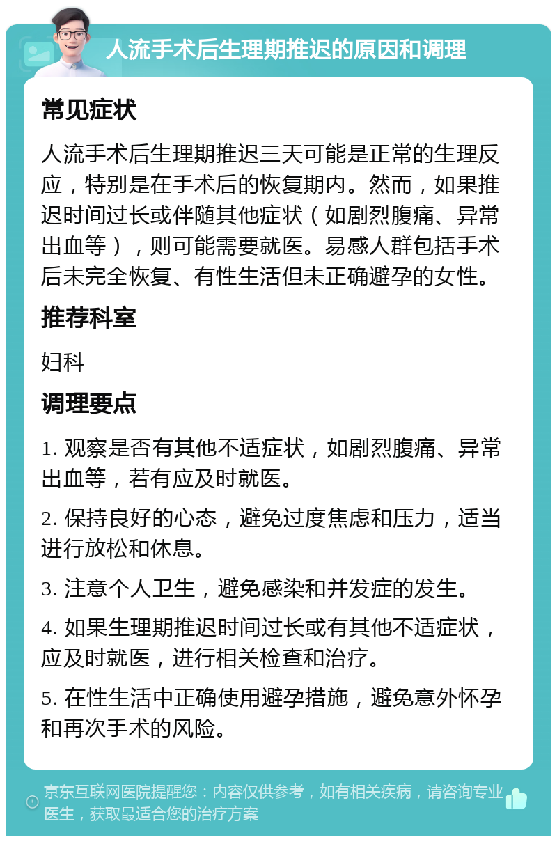 人流手术后生理期推迟的原因和调理 常见症状 人流手术后生理期推迟三天可能是正常的生理反应，特别是在手术后的恢复期内。然而，如果推迟时间过长或伴随其他症状（如剧烈腹痛、异常出血等），则可能需要就医。易感人群包括手术后未完全恢复、有性生活但未正确避孕的女性。 推荐科室 妇科 调理要点 1. 观察是否有其他不适症状，如剧烈腹痛、异常出血等，若有应及时就医。 2. 保持良好的心态，避免过度焦虑和压力，适当进行放松和休息。 3. 注意个人卫生，避免感染和并发症的发生。 4. 如果生理期推迟时间过长或有其他不适症状，应及时就医，进行相关检查和治疗。 5. 在性生活中正确使用避孕措施，避免意外怀孕和再次手术的风险。