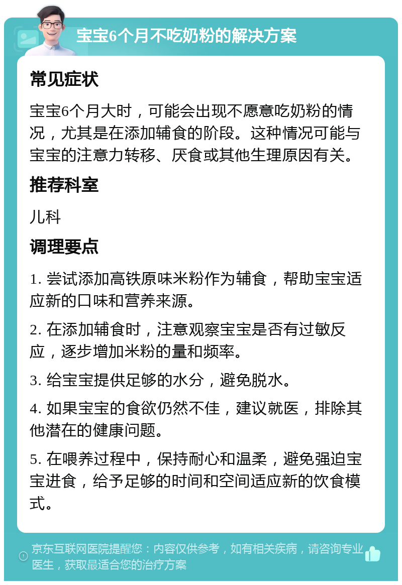 宝宝6个月不吃奶粉的解决方案 常见症状 宝宝6个月大时，可能会出现不愿意吃奶粉的情况，尤其是在添加辅食的阶段。这种情况可能与宝宝的注意力转移、厌食或其他生理原因有关。 推荐科室 儿科 调理要点 1. 尝试添加高铁原味米粉作为辅食，帮助宝宝适应新的口味和营养来源。 2. 在添加辅食时，注意观察宝宝是否有过敏反应，逐步增加米粉的量和频率。 3. 给宝宝提供足够的水分，避免脱水。 4. 如果宝宝的食欲仍然不佳，建议就医，排除其他潜在的健康问题。 5. 在喂养过程中，保持耐心和温柔，避免强迫宝宝进食，给予足够的时间和空间适应新的饮食模式。