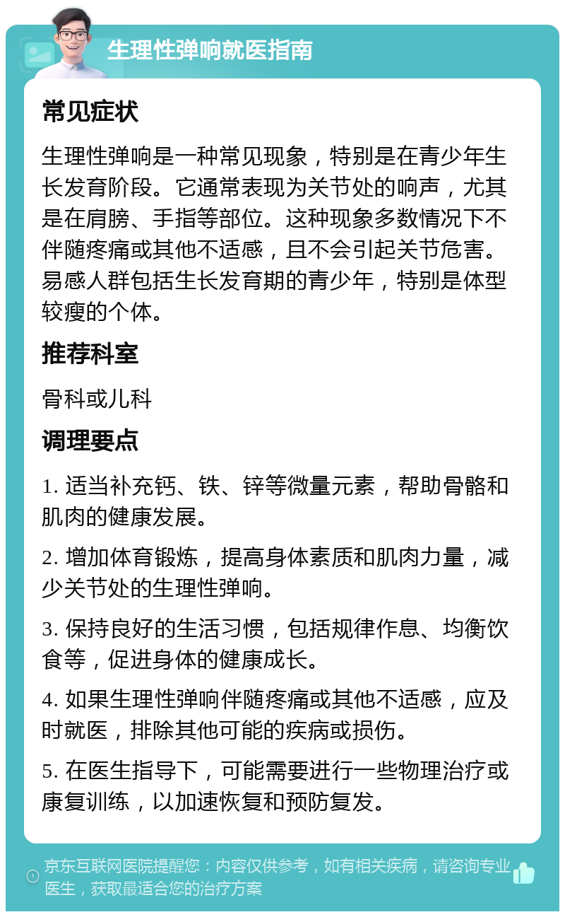 生理性弹响就医指南 常见症状 生理性弹响是一种常见现象，特别是在青少年生长发育阶段。它通常表现为关节处的响声，尤其是在肩膀、手指等部位。这种现象多数情况下不伴随疼痛或其他不适感，且不会引起关节危害。易感人群包括生长发育期的青少年，特别是体型较瘦的个体。 推荐科室 骨科或儿科 调理要点 1. 适当补充钙、铁、锌等微量元素，帮助骨骼和肌肉的健康发展。 2. 增加体育锻炼，提高身体素质和肌肉力量，减少关节处的生理性弹响。 3. 保持良好的生活习惯，包括规律作息、均衡饮食等，促进身体的健康成长。 4. 如果生理性弹响伴随疼痛或其他不适感，应及时就医，排除其他可能的疾病或损伤。 5. 在医生指导下，可能需要进行一些物理治疗或康复训练，以加速恢复和预防复发。