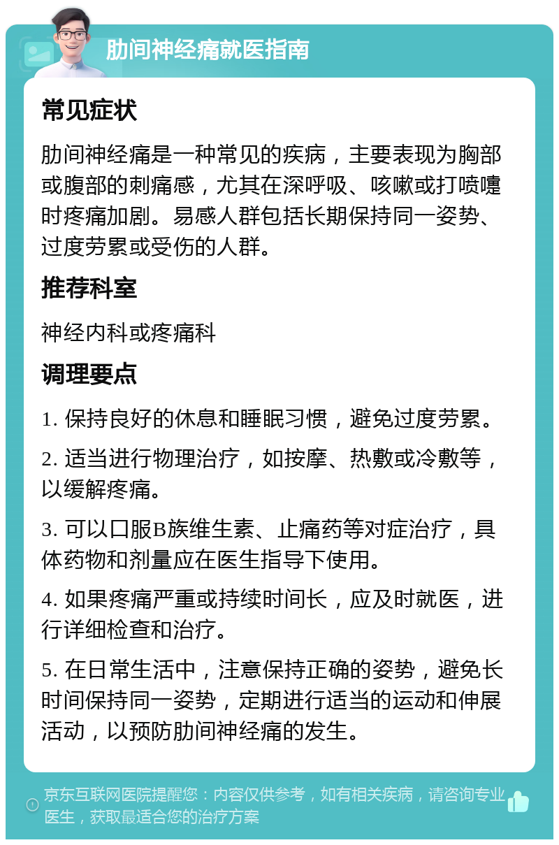 肋间神经痛就医指南 常见症状 肋间神经痛是一种常见的疾病，主要表现为胸部或腹部的刺痛感，尤其在深呼吸、咳嗽或打喷嚏时疼痛加剧。易感人群包括长期保持同一姿势、过度劳累或受伤的人群。 推荐科室 神经内科或疼痛科 调理要点 1. 保持良好的休息和睡眠习惯，避免过度劳累。 2. 适当进行物理治疗，如按摩、热敷或冷敷等，以缓解疼痛。 3. 可以口服B族维生素、止痛药等对症治疗，具体药物和剂量应在医生指导下使用。 4. 如果疼痛严重或持续时间长，应及时就医，进行详细检查和治疗。 5. 在日常生活中，注意保持正确的姿势，避免长时间保持同一姿势，定期进行适当的运动和伸展活动，以预防肋间神经痛的发生。