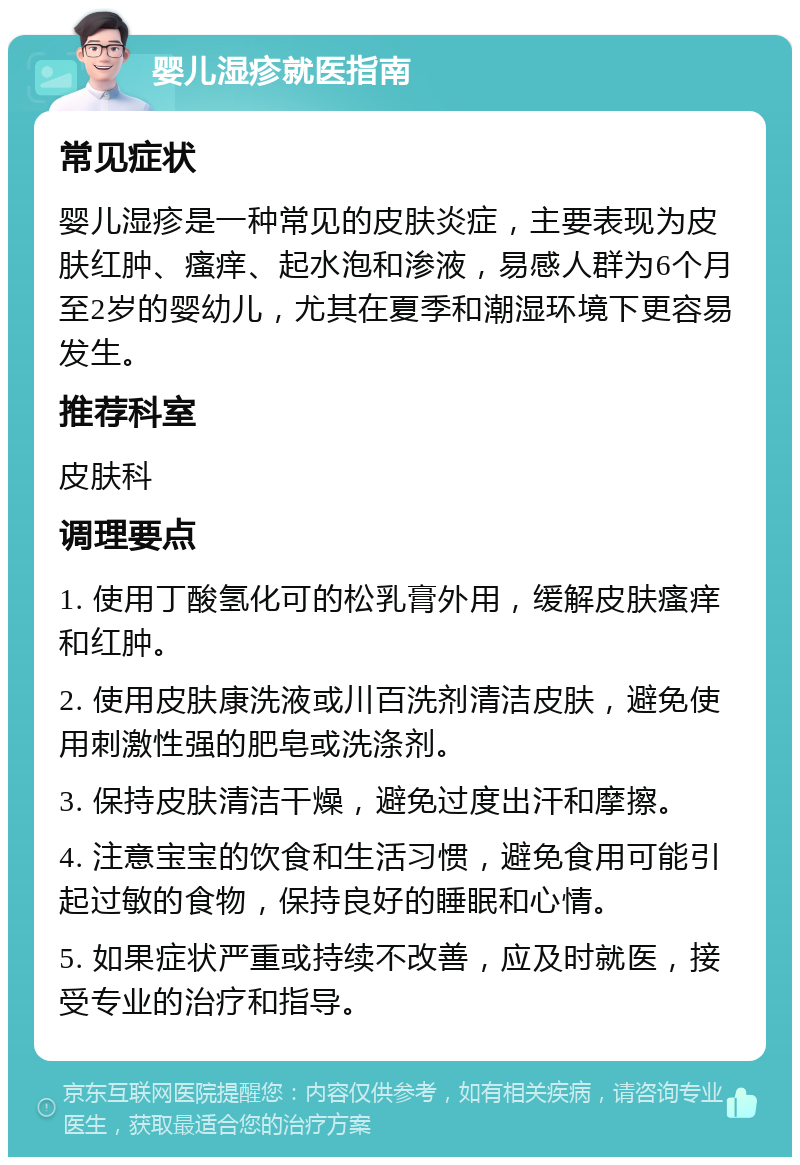 婴儿湿疹就医指南 常见症状 婴儿湿疹是一种常见的皮肤炎症，主要表现为皮肤红肿、瘙痒、起水泡和渗液，易感人群为6个月至2岁的婴幼儿，尤其在夏季和潮湿环境下更容易发生。 推荐科室 皮肤科 调理要点 1. 使用丁酸氢化可的松乳膏外用，缓解皮肤瘙痒和红肿。 2. 使用皮肤康洗液或川百洗剂清洁皮肤，避免使用刺激性强的肥皂或洗涤剂。 3. 保持皮肤清洁干燥，避免过度出汗和摩擦。 4. 注意宝宝的饮食和生活习惯，避免食用可能引起过敏的食物，保持良好的睡眠和心情。 5. 如果症状严重或持续不改善，应及时就医，接受专业的治疗和指导。