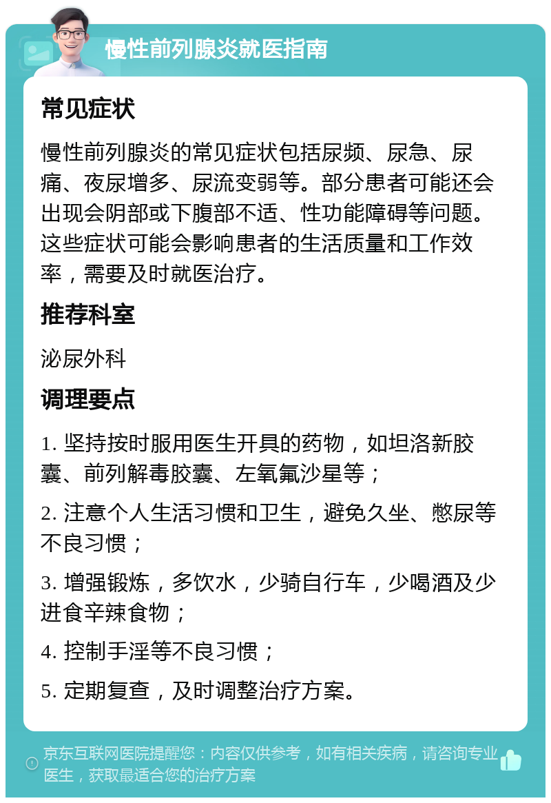 慢性前列腺炎就医指南 常见症状 慢性前列腺炎的常见症状包括尿频、尿急、尿痛、夜尿增多、尿流变弱等。部分患者可能还会出现会阴部或下腹部不适、性功能障碍等问题。这些症状可能会影响患者的生活质量和工作效率，需要及时就医治疗。 推荐科室 泌尿外科 调理要点 1. 坚持按时服用医生开具的药物，如坦洛新胶囊、前列解毒胶囊、左氧氟沙星等； 2. 注意个人生活习惯和卫生，避免久坐、憋尿等不良习惯； 3. 增强锻炼，多饮水，少骑自行车，少喝酒及少进食辛辣食物； 4. 控制手淫等不良习惯； 5. 定期复查，及时调整治疗方案。