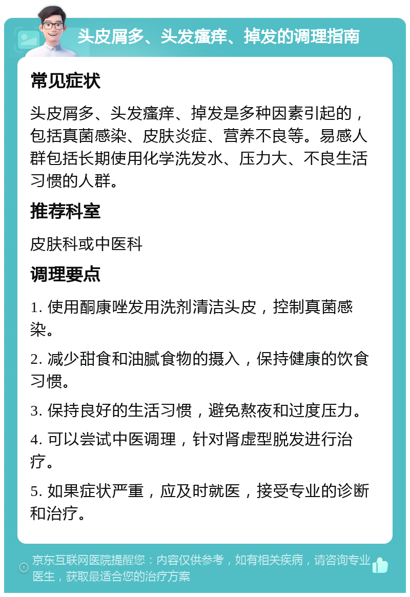 头皮屑多、头发瘙痒、掉发的调理指南 常见症状 头皮屑多、头发瘙痒、掉发是多种因素引起的，包括真菌感染、皮肤炎症、营养不良等。易感人群包括长期使用化学洗发水、压力大、不良生活习惯的人群。 推荐科室 皮肤科或中医科 调理要点 1. 使用酮康唑发用洗剂清洁头皮，控制真菌感染。 2. 减少甜食和油腻食物的摄入，保持健康的饮食习惯。 3. 保持良好的生活习惯，避免熬夜和过度压力。 4. 可以尝试中医调理，针对肾虚型脱发进行治疗。 5. 如果症状严重，应及时就医，接受专业的诊断和治疗。