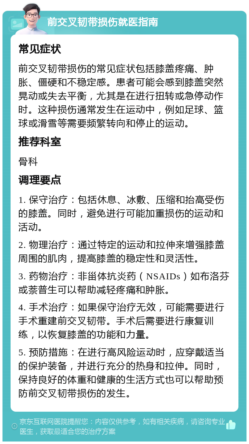 前交叉韧带损伤就医指南 常见症状 前交叉韧带损伤的常见症状包括膝盖疼痛、肿胀、僵硬和不稳定感。患者可能会感到膝盖突然晃动或失去平衡，尤其是在进行扭转或急停动作时。这种损伤通常发生在运动中，例如足球、篮球或滑雪等需要频繁转向和停止的运动。 推荐科室 骨科 调理要点 1. 保守治疗：包括休息、冰敷、压缩和抬高受伤的膝盖。同时，避免进行可能加重损伤的运动和活动。 2. 物理治疗：通过特定的运动和拉伸来增强膝盖周围的肌肉，提高膝盖的稳定性和灵活性。 3. 药物治疗：非甾体抗炎药（NSAIDs）如布洛芬或萘普生可以帮助减轻疼痛和肿胀。 4. 手术治疗：如果保守治疗无效，可能需要进行手术重建前交叉韧带。手术后需要进行康复训练，以恢复膝盖的功能和力量。 5. 预防措施：在进行高风险运动时，应穿戴适当的保护装备，并进行充分的热身和拉伸。同时，保持良好的体重和健康的生活方式也可以帮助预防前交叉韧带损伤的发生。