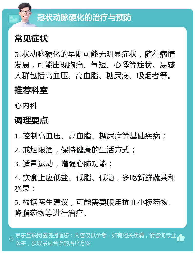 冠状动脉硬化的治疗与预防 常见症状 冠状动脉硬化的早期可能无明显症状，随着病情发展，可能出现胸痛、气短、心悸等症状。易感人群包括高血压、高血脂、糖尿病、吸烟者等。 推荐科室 心内科 调理要点 1. 控制高血压、高血脂、糖尿病等基础疾病； 2. 戒烟限酒，保持健康的生活方式； 3. 适量运动，增强心肺功能； 4. 饮食上应低盐、低脂、低糖，多吃新鲜蔬菜和水果； 5. 根据医生建议，可能需要服用抗血小板药物、降脂药物等进行治疗。