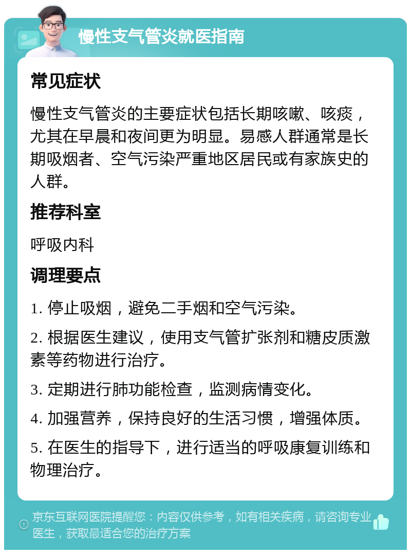 慢性支气管炎就医指南 常见症状 慢性支气管炎的主要症状包括长期咳嗽、咳痰，尤其在早晨和夜间更为明显。易感人群通常是长期吸烟者、空气污染严重地区居民或有家族史的人群。 推荐科室 呼吸内科 调理要点 1. 停止吸烟，避免二手烟和空气污染。 2. 根据医生建议，使用支气管扩张剂和糖皮质激素等药物进行治疗。 3. 定期进行肺功能检查，监测病情变化。 4. 加强营养，保持良好的生活习惯，增强体质。 5. 在医生的指导下，进行适当的呼吸康复训练和物理治疗。