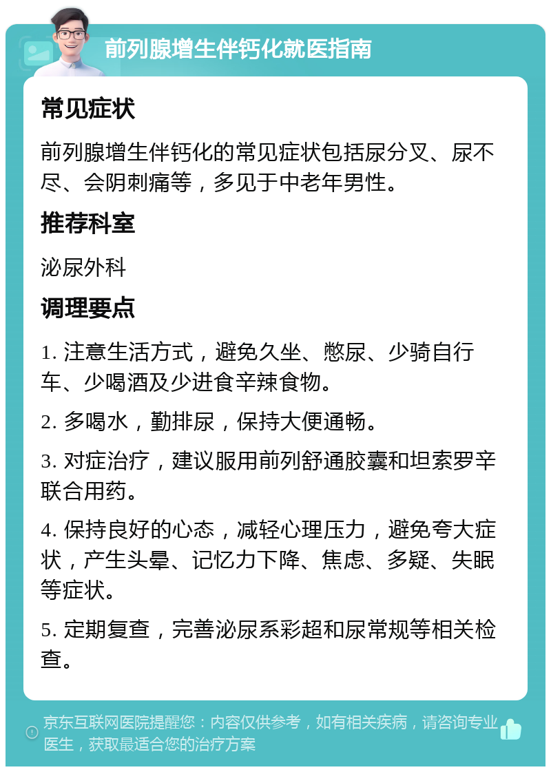 前列腺增生伴钙化就医指南 常见症状 前列腺增生伴钙化的常见症状包括尿分叉、尿不尽、会阴刺痛等，多见于中老年男性。 推荐科室 泌尿外科 调理要点 1. 注意生活方式，避免久坐、憋尿、少骑自行车、少喝酒及少进食辛辣食物。 2. 多喝水，勤排尿，保持大便通畅。 3. 对症治疗，建议服用前列舒通胶囊和坦索罗辛联合用药。 4. 保持良好的心态，减轻心理压力，避免夸大症状，产生头晕、记忆力下降、焦虑、多疑、失眠等症状。 5. 定期复查，完善泌尿系彩超和尿常规等相关检查。