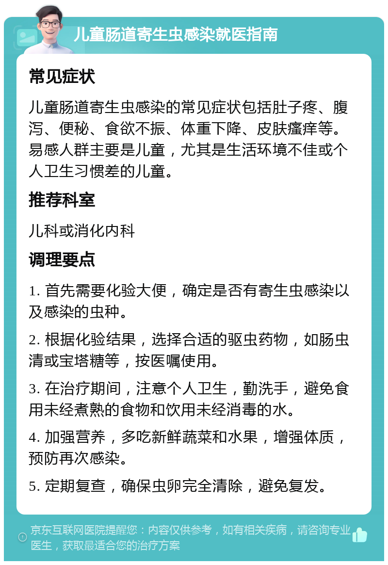 儿童肠道寄生虫感染就医指南 常见症状 儿童肠道寄生虫感染的常见症状包括肚子疼、腹泻、便秘、食欲不振、体重下降、皮肤瘙痒等。易感人群主要是儿童，尤其是生活环境不佳或个人卫生习惯差的儿童。 推荐科室 儿科或消化内科 调理要点 1. 首先需要化验大便，确定是否有寄生虫感染以及感染的虫种。 2. 根据化验结果，选择合适的驱虫药物，如肠虫清或宝塔糖等，按医嘱使用。 3. 在治疗期间，注意个人卫生，勤洗手，避免食用未经煮熟的食物和饮用未经消毒的水。 4. 加强营养，多吃新鲜蔬菜和水果，增强体质，预防再次感染。 5. 定期复查，确保虫卵完全清除，避免复发。