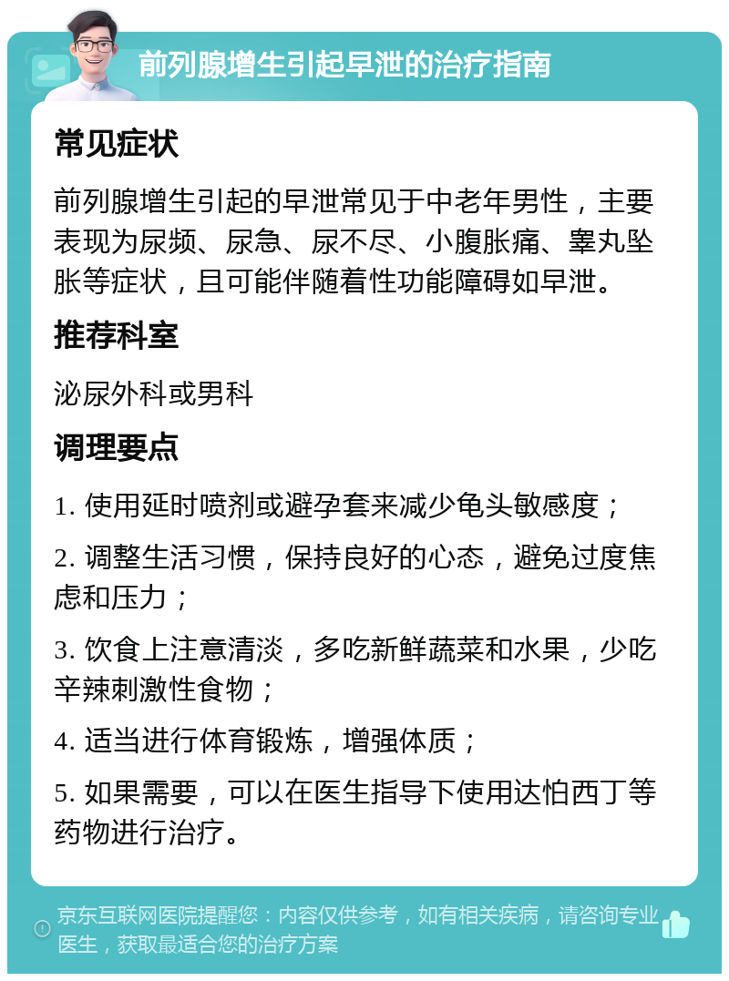 前列腺增生引起早泄的治疗指南 常见症状 前列腺增生引起的早泄常见于中老年男性，主要表现为尿频、尿急、尿不尽、小腹胀痛、睾丸坠胀等症状，且可能伴随着性功能障碍如早泄。 推荐科室 泌尿外科或男科 调理要点 1. 使用延时喷剂或避孕套来减少龟头敏感度； 2. 调整生活习惯，保持良好的心态，避免过度焦虑和压力； 3. 饮食上注意清淡，多吃新鲜蔬菜和水果，少吃辛辣刺激性食物； 4. 适当进行体育锻炼，增强体质； 5. 如果需要，可以在医生指导下使用达怕西丁等药物进行治疗。