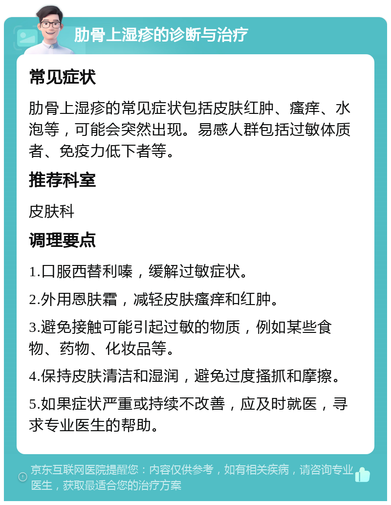 肋骨上湿疹的诊断与治疗 常见症状 肋骨上湿疹的常见症状包括皮肤红肿、瘙痒、水泡等，可能会突然出现。易感人群包括过敏体质者、免疫力低下者等。 推荐科室 皮肤科 调理要点 1.口服西替利嗪，缓解过敏症状。 2.外用恩肤霜，减轻皮肤瘙痒和红肿。 3.避免接触可能引起过敏的物质，例如某些食物、药物、化妆品等。 4.保持皮肤清洁和湿润，避免过度搔抓和摩擦。 5.如果症状严重或持续不改善，应及时就医，寻求专业医生的帮助。