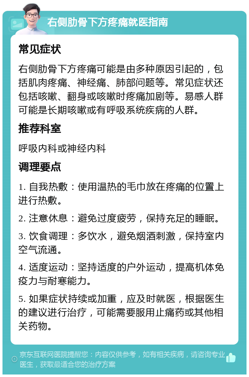 右侧肋骨下方疼痛就医指南 常见症状 右侧肋骨下方疼痛可能是由多种原因引起的，包括肌肉疼痛、神经痛、肺部问题等。常见症状还包括咳嗽、翻身或咳嗽时疼痛加剧等。易感人群可能是长期咳嗽或有呼吸系统疾病的人群。 推荐科室 呼吸内科或神经内科 调理要点 1. 自我热敷：使用温热的毛巾放在疼痛的位置上进行热敷。 2. 注意休息：避免过度疲劳，保持充足的睡眠。 3. 饮食调理：多饮水，避免烟酒刺激，保持室内空气流通。 4. 适度运动：坚持适度的户外运动，提高机体免疫力与耐寒能力。 5. 如果症状持续或加重，应及时就医，根据医生的建议进行治疗，可能需要服用止痛药或其他相关药物。