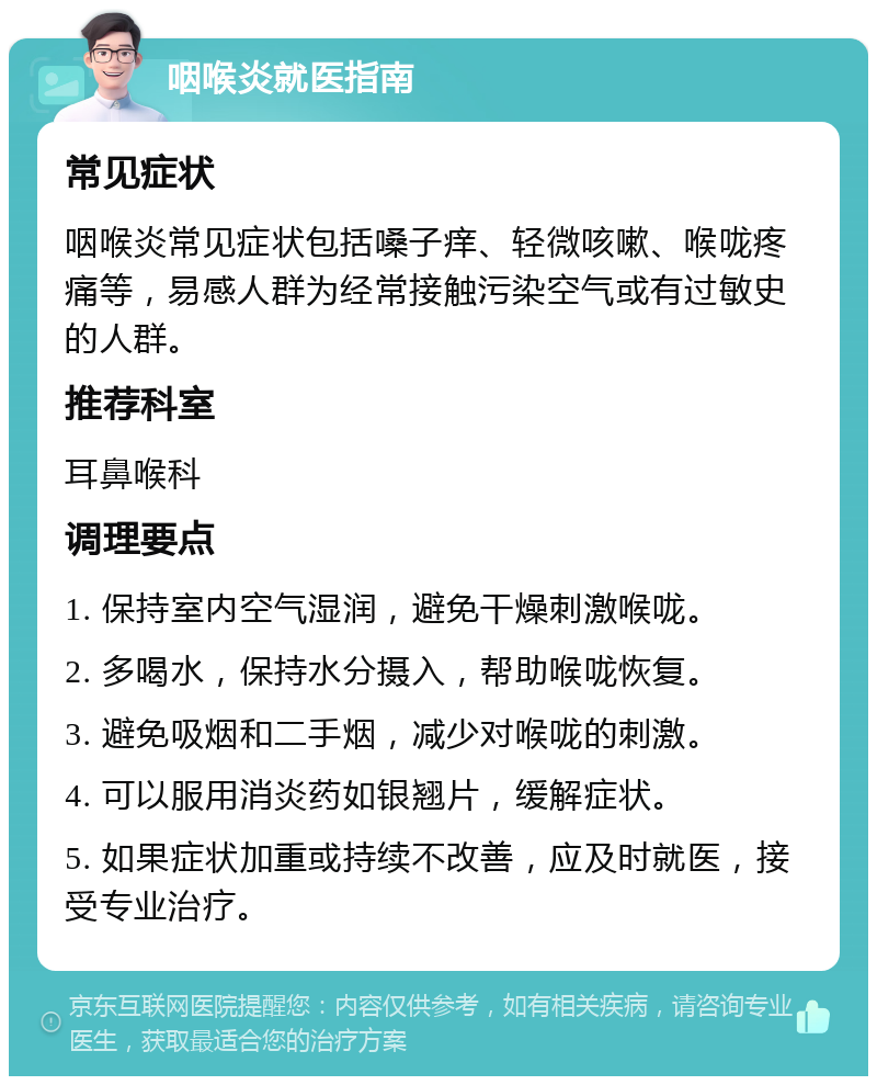 咽喉炎就医指南 常见症状 咽喉炎常见症状包括嗓子痒、轻微咳嗽、喉咙疼痛等，易感人群为经常接触污染空气或有过敏史的人群。 推荐科室 耳鼻喉科 调理要点 1. 保持室内空气湿润，避免干燥刺激喉咙。 2. 多喝水，保持水分摄入，帮助喉咙恢复。 3. 避免吸烟和二手烟，减少对喉咙的刺激。 4. 可以服用消炎药如银翘片，缓解症状。 5. 如果症状加重或持续不改善，应及时就医，接受专业治疗。