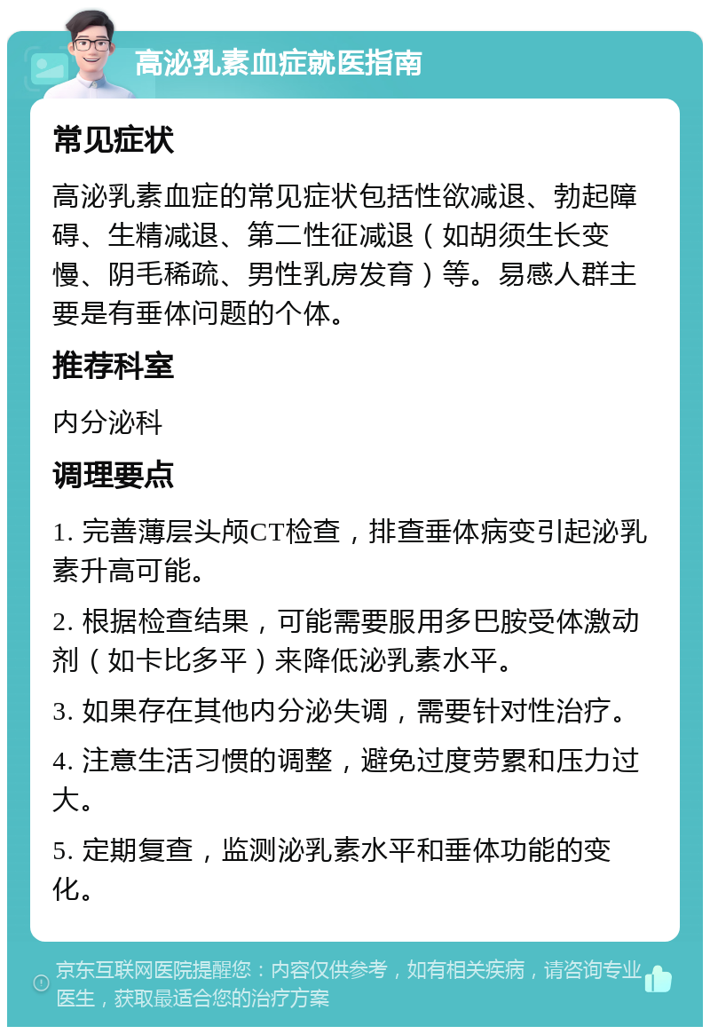 高泌乳素血症就医指南 常见症状 高泌乳素血症的常见症状包括性欲减退、勃起障碍、生精减退、第二性征减退（如胡须生长变慢、阴毛稀疏、男性乳房发育）等。易感人群主要是有垂体问题的个体。 推荐科室 内分泌科 调理要点 1. 完善薄层头颅CT检查，排查垂体病变引起泌乳素升高可能。 2. 根据检查结果，可能需要服用多巴胺受体激动剂（如卡比多平）来降低泌乳素水平。 3. 如果存在其他内分泌失调，需要针对性治疗。 4. 注意生活习惯的调整，避免过度劳累和压力过大。 5. 定期复查，监测泌乳素水平和垂体功能的变化。