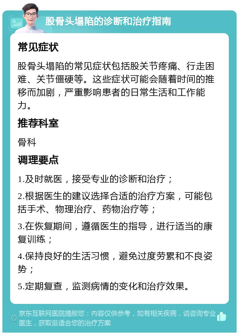 股骨头塌陷的诊断和治疗指南 常见症状 股骨头塌陷的常见症状包括股关节疼痛、行走困难、关节僵硬等。这些症状可能会随着时间的推移而加剧，严重影响患者的日常生活和工作能力。 推荐科室 骨科 调理要点 1.及时就医，接受专业的诊断和治疗； 2.根据医生的建议选择合适的治疗方案，可能包括手术、物理治疗、药物治疗等； 3.在恢复期间，遵循医生的指导，进行适当的康复训练； 4.保持良好的生活习惯，避免过度劳累和不良姿势； 5.定期复查，监测病情的变化和治疗效果。