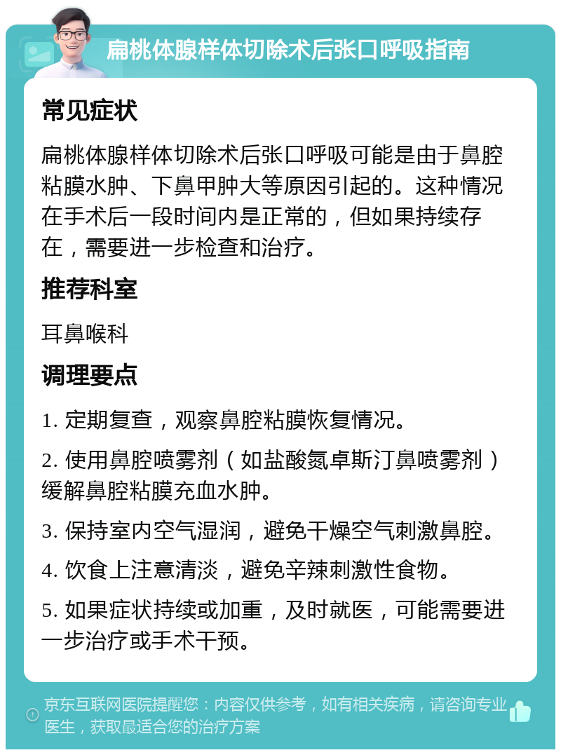 扁桃体腺样体切除术后张口呼吸指南 常见症状 扁桃体腺样体切除术后张口呼吸可能是由于鼻腔粘膜水肿、下鼻甲肿大等原因引起的。这种情况在手术后一段时间内是正常的，但如果持续存在，需要进一步检查和治疗。 推荐科室 耳鼻喉科 调理要点 1. 定期复查，观察鼻腔粘膜恢复情况。 2. 使用鼻腔喷雾剂（如盐酸氮卓斯汀鼻喷雾剂）缓解鼻腔粘膜充血水肿。 3. 保持室内空气湿润，避免干燥空气刺激鼻腔。 4. 饮食上注意清淡，避免辛辣刺激性食物。 5. 如果症状持续或加重，及时就医，可能需要进一步治疗或手术干预。