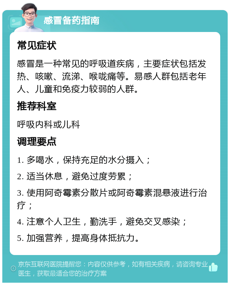 感冒备药指南 常见症状 感冒是一种常见的呼吸道疾病，主要症状包括发热、咳嗽、流涕、喉咙痛等。易感人群包括老年人、儿童和免疫力较弱的人群。 推荐科室 呼吸内科或儿科 调理要点 1. 多喝水，保持充足的水分摄入； 2. 适当休息，避免过度劳累； 3. 使用阿奇霉素分散片或阿奇霉素混悬液进行治疗； 4. 注意个人卫生，勤洗手，避免交叉感染； 5. 加强营养，提高身体抵抗力。