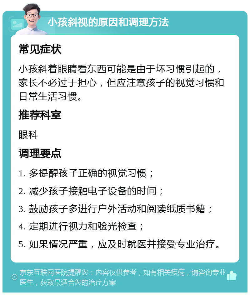 小孩斜视的原因和调理方法 常见症状 小孩斜着眼睛看东西可能是由于坏习惯引起的，家长不必过于担心，但应注意孩子的视觉习惯和日常生活习惯。 推荐科室 眼科 调理要点 1. 多提醒孩子正确的视觉习惯； 2. 减少孩子接触电子设备的时间； 3. 鼓励孩子多进行户外活动和阅读纸质书籍； 4. 定期进行视力和验光检查； 5. 如果情况严重，应及时就医并接受专业治疗。