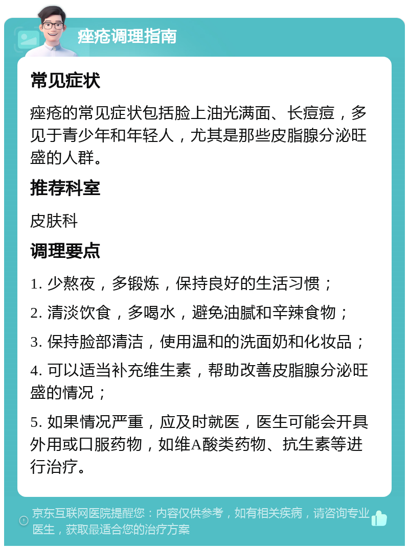 痤疮调理指南 常见症状 痤疮的常见症状包括脸上油光满面、长痘痘，多见于青少年和年轻人，尤其是那些皮脂腺分泌旺盛的人群。 推荐科室 皮肤科 调理要点 1. 少熬夜，多锻炼，保持良好的生活习惯； 2. 清淡饮食，多喝水，避免油腻和辛辣食物； 3. 保持脸部清洁，使用温和的洗面奶和化妆品； 4. 可以适当补充维生素，帮助改善皮脂腺分泌旺盛的情况； 5. 如果情况严重，应及时就医，医生可能会开具外用或口服药物，如维A酸类药物、抗生素等进行治疗。