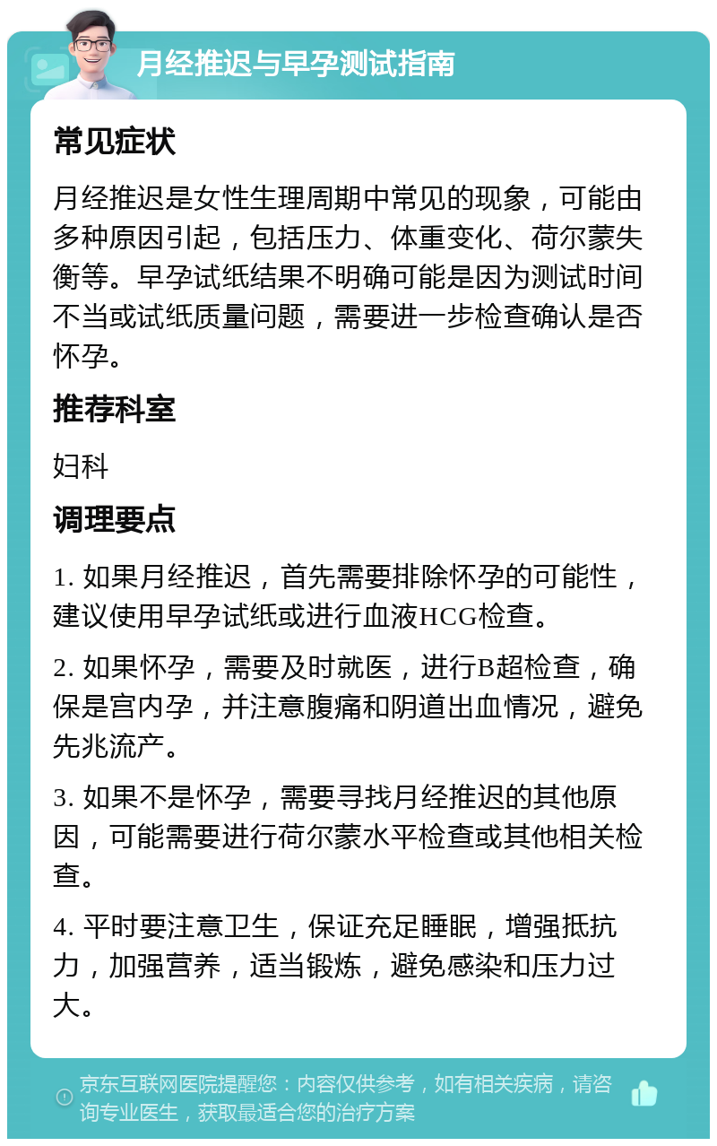 月经推迟与早孕测试指南 常见症状 月经推迟是女性生理周期中常见的现象，可能由多种原因引起，包括压力、体重变化、荷尔蒙失衡等。早孕试纸结果不明确可能是因为测试时间不当或试纸质量问题，需要进一步检查确认是否怀孕。 推荐科室 妇科 调理要点 1. 如果月经推迟，首先需要排除怀孕的可能性，建议使用早孕试纸或进行血液HCG检查。 2. 如果怀孕，需要及时就医，进行B超检查，确保是宫内孕，并注意腹痛和阴道出血情况，避免先兆流产。 3. 如果不是怀孕，需要寻找月经推迟的其他原因，可能需要进行荷尔蒙水平检查或其他相关检查。 4. 平时要注意卫生，保证充足睡眠，增强抵抗力，加强营养，适当锻炼，避免感染和压力过大。