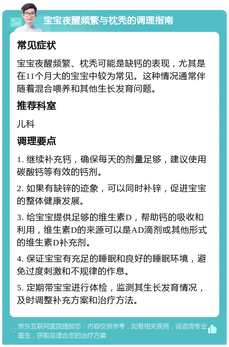 宝宝夜醒频繁与枕秃的调理指南 常见症状 宝宝夜醒频繁、枕秃可能是缺钙的表现，尤其是在11个月大的宝宝中较为常见。这种情况通常伴随着混合喂养和其他生长发育问题。 推荐科室 儿科 调理要点 1. 继续补充钙，确保每天的剂量足够，建议使用碳酸钙等有效的钙剂。 2. 如果有缺锌的迹象，可以同时补锌，促进宝宝的整体健康发展。 3. 给宝宝提供足够的维生素D，帮助钙的吸收和利用，维生素D的来源可以是AD滴剂或其他形式的维生素D补充剂。 4. 保证宝宝有充足的睡眠和良好的睡眠环境，避免过度刺激和不规律的作息。 5. 定期带宝宝进行体检，监测其生长发育情况，及时调整补充方案和治疗方法。