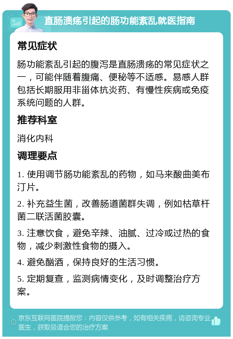 直肠溃疡引起的肠功能紊乱就医指南 常见症状 肠功能紊乱引起的腹泻是直肠溃疡的常见症状之一，可能伴随着腹痛、便秘等不适感。易感人群包括长期服用非甾体抗炎药、有慢性疾病或免疫系统问题的人群。 推荐科室 消化内科 调理要点 1. 使用调节肠功能紊乱的药物，如马来酸曲美布汀片。 2. 补充益生菌，改善肠道菌群失调，例如枯草杆菌二联活菌胶囊。 3. 注意饮食，避免辛辣、油腻、过冷或过热的食物，减少刺激性食物的摄入。 4. 避免酗酒，保持良好的生活习惯。 5. 定期复查，监测病情变化，及时调整治疗方案。