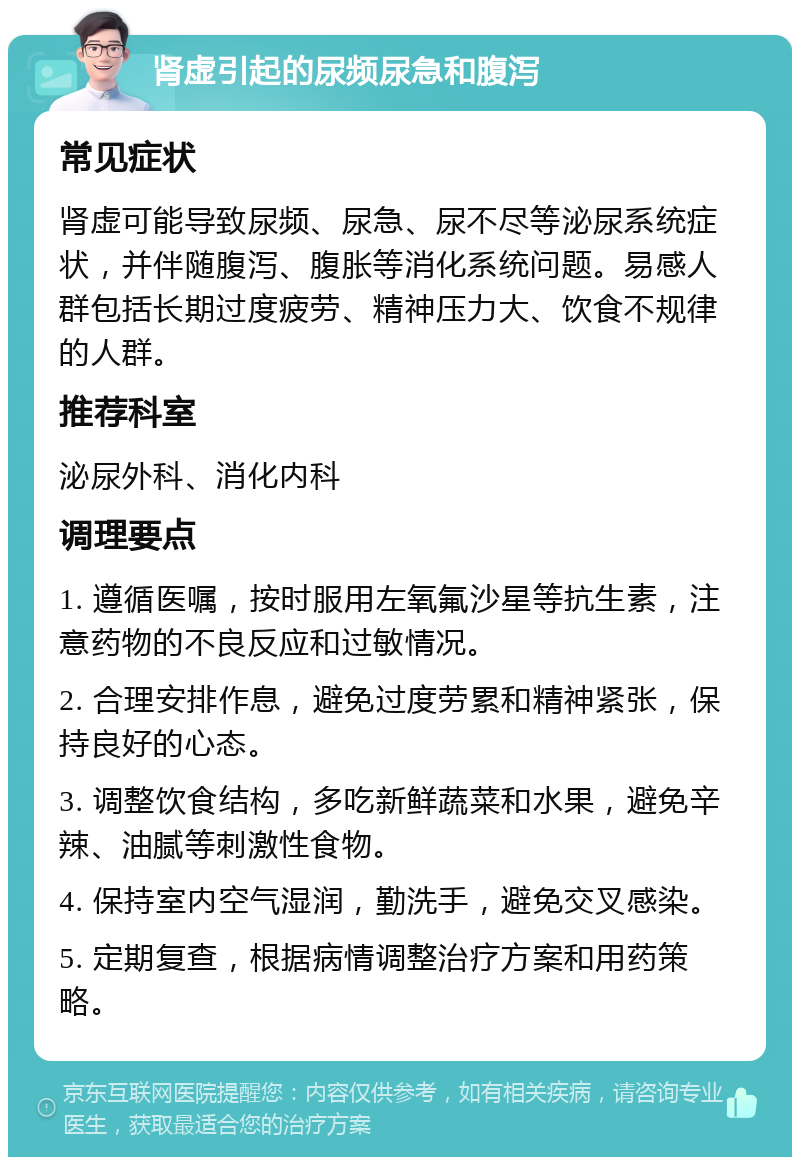 肾虚引起的尿频尿急和腹泻 常见症状 肾虚可能导致尿频、尿急、尿不尽等泌尿系统症状，并伴随腹泻、腹胀等消化系统问题。易感人群包括长期过度疲劳、精神压力大、饮食不规律的人群。 推荐科室 泌尿外科、消化内科 调理要点 1. 遵循医嘱，按时服用左氧氟沙星等抗生素，注意药物的不良反应和过敏情况。 2. 合理安排作息，避免过度劳累和精神紧张，保持良好的心态。 3. 调整饮食结构，多吃新鲜蔬菜和水果，避免辛辣、油腻等刺激性食物。 4. 保持室内空气湿润，勤洗手，避免交叉感染。 5. 定期复查，根据病情调整治疗方案和用药策略。