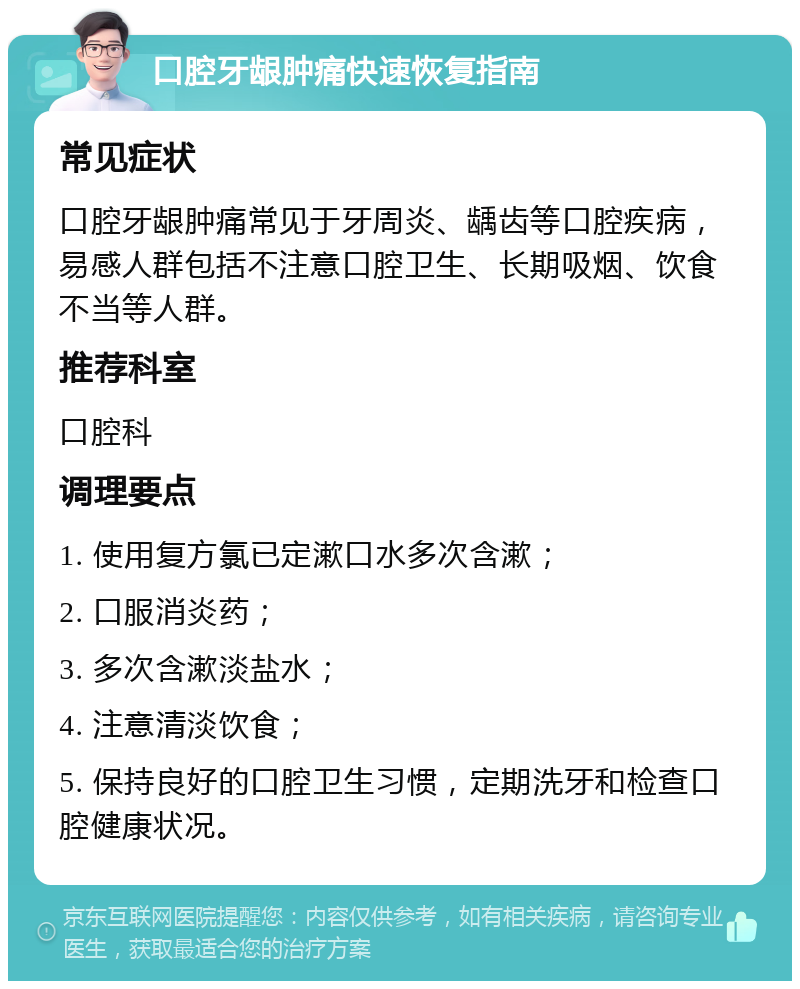 口腔牙龈肿痛快速恢复指南 常见症状 口腔牙龈肿痛常见于牙周炎、龋齿等口腔疾病，易感人群包括不注意口腔卫生、长期吸烟、饮食不当等人群。 推荐科室 口腔科 调理要点 1. 使用复方氯已定漱口水多次含漱； 2. 口服消炎药； 3. 多次含漱淡盐水； 4. 注意清淡饮食； 5. 保持良好的口腔卫生习惯，定期洗牙和检查口腔健康状况。