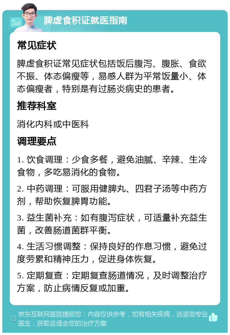 脾虚食积证就医指南 常见症状 脾虚食积证常见症状包括饭后腹泻、腹胀、食欲不振、体态偏瘦等，易感人群为平常饭量小、体态偏瘦者，特别是有过肠炎病史的患者。 推荐科室 消化内科或中医科 调理要点 1. 饮食调理：少食多餐，避免油腻、辛辣、生冷食物，多吃易消化的食物。 2. 中药调理：可服用健脾丸、四君子汤等中药方剂，帮助恢复脾胃功能。 3. 益生菌补充：如有腹泻症状，可适量补充益生菌，改善肠道菌群平衡。 4. 生活习惯调整：保持良好的作息习惯，避免过度劳累和精神压力，促进身体恢复。 5. 定期复查：定期复查肠道情况，及时调整治疗方案，防止病情反复或加重。