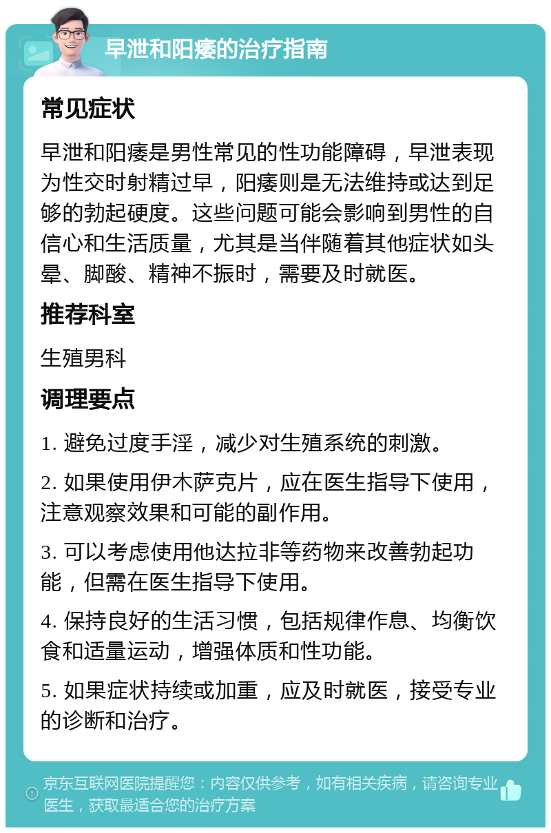 早泄和阳痿的治疗指南 常见症状 早泄和阳痿是男性常见的性功能障碍，早泄表现为性交时射精过早，阳痿则是无法维持或达到足够的勃起硬度。这些问题可能会影响到男性的自信心和生活质量，尤其是当伴随着其他症状如头晕、脚酸、精神不振时，需要及时就医。 推荐科室 生殖男科 调理要点 1. 避免过度手淫，减少对生殖系统的刺激。 2. 如果使用伊木萨克片，应在医生指导下使用，注意观察效果和可能的副作用。 3. 可以考虑使用他达拉非等药物来改善勃起功能，但需在医生指导下使用。 4. 保持良好的生活习惯，包括规律作息、均衡饮食和适量运动，增强体质和性功能。 5. 如果症状持续或加重，应及时就医，接受专业的诊断和治疗。