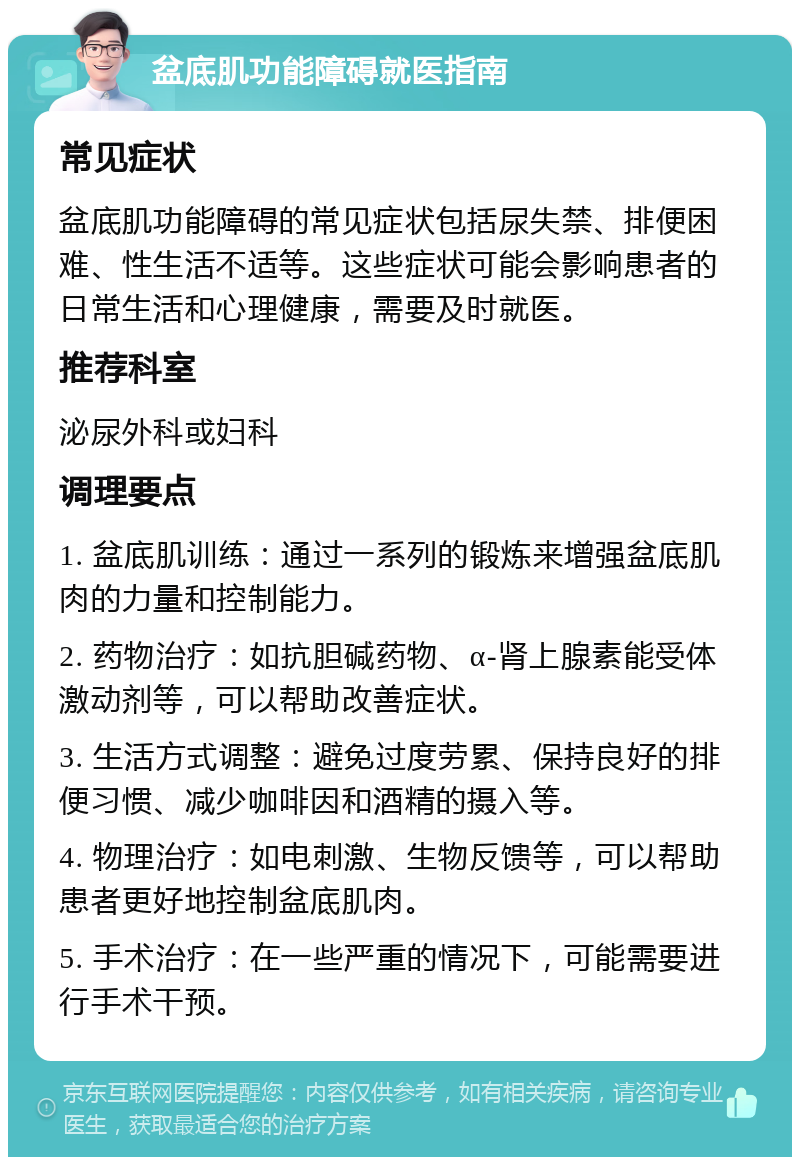 盆底肌功能障碍就医指南 常见症状 盆底肌功能障碍的常见症状包括尿失禁、排便困难、性生活不适等。这些症状可能会影响患者的日常生活和心理健康，需要及时就医。 推荐科室 泌尿外科或妇科 调理要点 1. 盆底肌训练：通过一系列的锻炼来增强盆底肌肉的力量和控制能力。 2. 药物治疗：如抗胆碱药物、α-肾上腺素能受体激动剂等，可以帮助改善症状。 3. 生活方式调整：避免过度劳累、保持良好的排便习惯、减少咖啡因和酒精的摄入等。 4. 物理治疗：如电刺激、生物反馈等，可以帮助患者更好地控制盆底肌肉。 5. 手术治疗：在一些严重的情况下，可能需要进行手术干预。