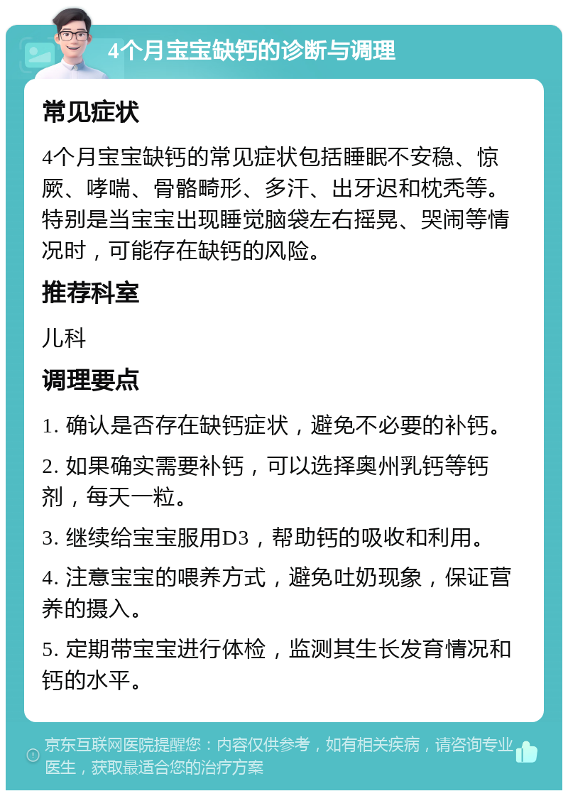 4个月宝宝缺钙的诊断与调理 常见症状 4个月宝宝缺钙的常见症状包括睡眠不安稳、惊厥、哮喘、骨骼畸形、多汗、出牙迟和枕秃等。特别是当宝宝出现睡觉脑袋左右摇晃、哭闹等情况时，可能存在缺钙的风险。 推荐科室 儿科 调理要点 1. 确认是否存在缺钙症状，避免不必要的补钙。 2. 如果确实需要补钙，可以选择奥州乳钙等钙剂，每天一粒。 3. 继续给宝宝服用D3，帮助钙的吸收和利用。 4. 注意宝宝的喂养方式，避免吐奶现象，保证营养的摄入。 5. 定期带宝宝进行体检，监测其生长发育情况和钙的水平。