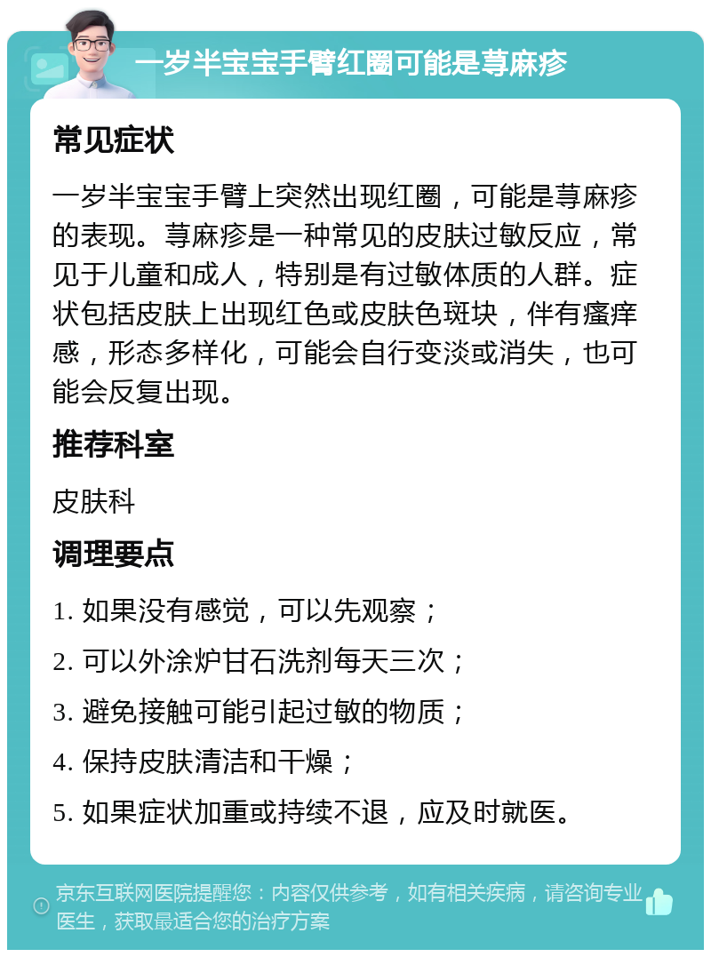 一岁半宝宝手臂红圈可能是荨麻疹 常见症状 一岁半宝宝手臂上突然出现红圈，可能是荨麻疹的表现。荨麻疹是一种常见的皮肤过敏反应，常见于儿童和成人，特别是有过敏体质的人群。症状包括皮肤上出现红色或皮肤色斑块，伴有瘙痒感，形态多样化，可能会自行变淡或消失，也可能会反复出现。 推荐科室 皮肤科 调理要点 1. 如果没有感觉，可以先观察； 2. 可以外涂炉甘石洗剂每天三次； 3. 避免接触可能引起过敏的物质； 4. 保持皮肤清洁和干燥； 5. 如果症状加重或持续不退，应及时就医。